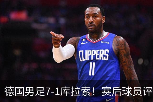 德国男足7-1库拉索！赛后球员评分：2人封神，3人及格，1人太拉胯